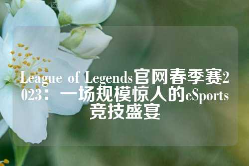 League of Legends官网春季赛2023：一场规模惊人的季赛s竞技盛eSports竞技盛宴