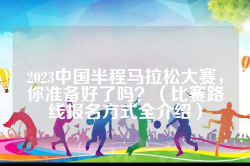 2023中国半程马拉松大赛，中国你准备好了吗？（比赛路线报名方式全介绍）