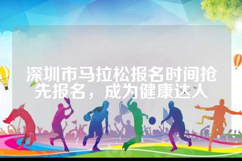 深圳市马拉松报名时间抢先报名，深圳市马时间成为健康达人