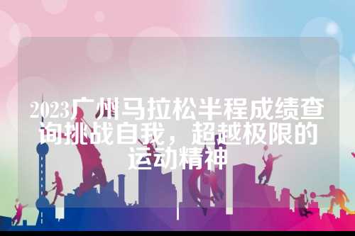 2023广州马拉松半程成绩查询挑战自我，超越极限的运动精神