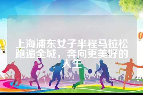上海浦东女子半程马拉松跑遍全城，上海奔向更美好的浦东跑遍人生