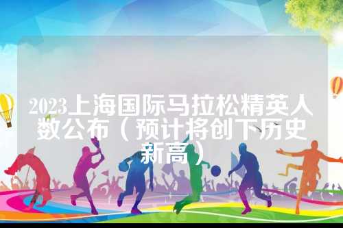 2023上海国际马拉松精英人数公布（预计将创下历史新高）