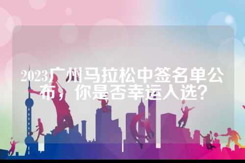 2023广州马拉松中签名单公布，你是否幸运入选？
