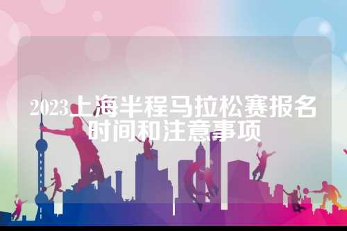 2023上海半程马拉松赛报名时间和注意事项