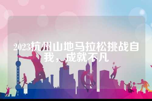 2023杭州山地马拉松挑战自我，成就不凡