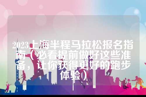2023上海半程马拉松报名指南（必看提前做好这些准备，更好让你获得更好的上海松报跑步体验）