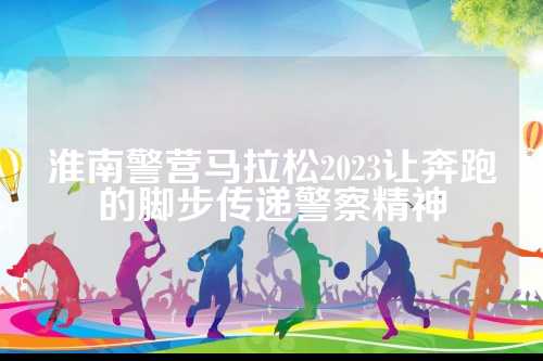 淮南警营马拉松2023让奔跑的脚步传递警察精神