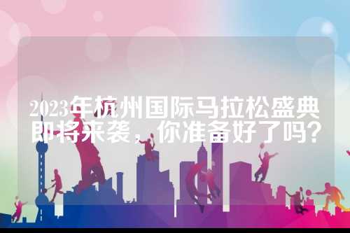 2023年杭州国际马拉松盛典即将来袭，你准备好了吗？