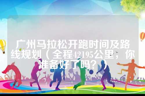 广州马拉松开跑时间及路线规划（全程42195公里，你准备好了吗？）
