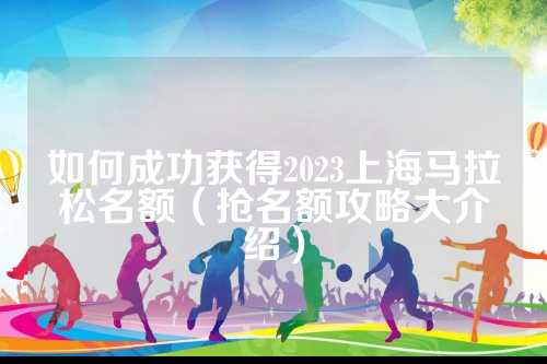 如何成功获得2023上海马拉松名额（抢名额攻略大介绍）