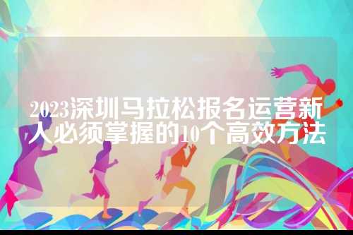 2023深圳马拉松报名运营新人必须掌握的深圳松报10个高效方法