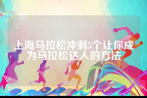 上海马拉松冲刺5个让你成为马拉松达人的方法