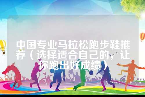 中国专业马拉松跑步鞋推荐（选择适合自己的，让你跑出好成绩）