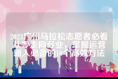 2023广州马拉松志愿者必看从零走向专业，掌握运营新人必备的10个高效方法