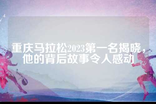 重庆马拉松2023第一名揭晓，他的背后故事令人感动