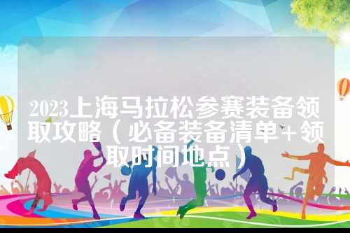 2023上海马拉松参赛装备领取攻略（必备装备清单+领取时间地点）