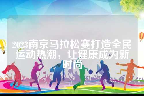2023南京马拉松赛打造全民运动热潮，让健康成为新时尚