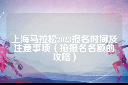 上海马拉松2023报名时间及注意事项（抢报名名额的攻略）