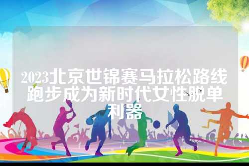 2023北京世锦赛马拉松路线跑步成为新时代女性脱单利器