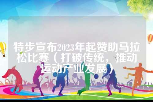 特步宣布2023年起赞助马拉松比赛（打破传统，推动运动产业发展）