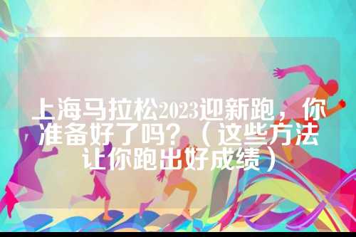 上海马拉松2023迎新跑，上海松迎你准备好了吗？（这些方法让你跑出好成绩）