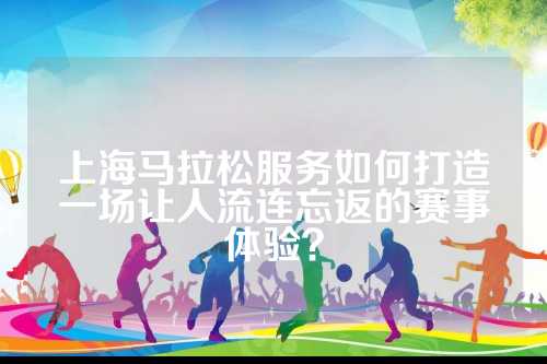 上海马拉松服务如何打造一场让人流连忘返的连忘赛事体验？