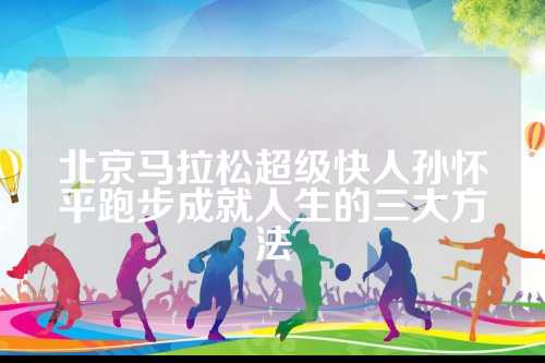 北京马拉松超级快人孙怀平跑步成就人生的三大方法