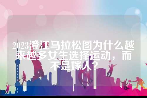 2023澄江马拉松图为什么越来越多女生选择运动，而不是澄江嫁人？