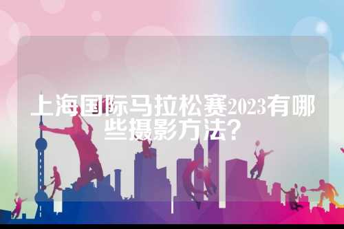 上海国际马拉松赛2023有哪些摄影方法？