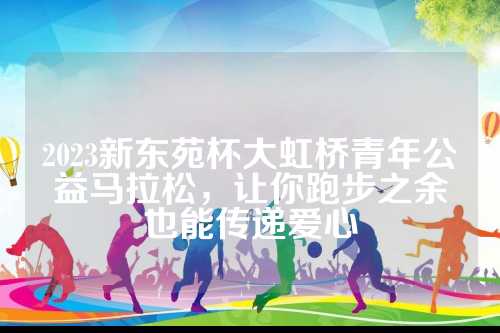 2023新东苑杯大虹桥青年公益马拉松，桥青让你跑步之余也能传递爱心