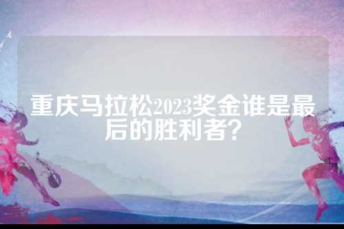 重庆马拉松2023奖金谁是重庆最后的胜利者？