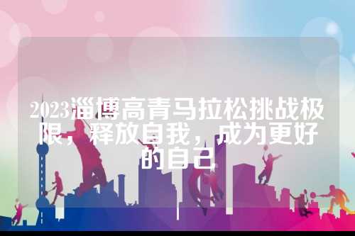 2023淄博高青马拉松挑战极限，释放自我，成为更好的自己
