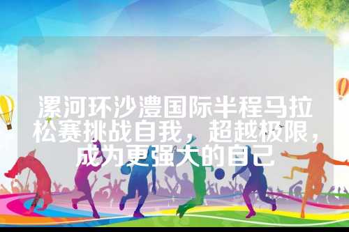 漯河环沙澧国际半程马拉松赛挑战自我，更强超越极限，漯河澧国拉松成为更强大的环沙自己