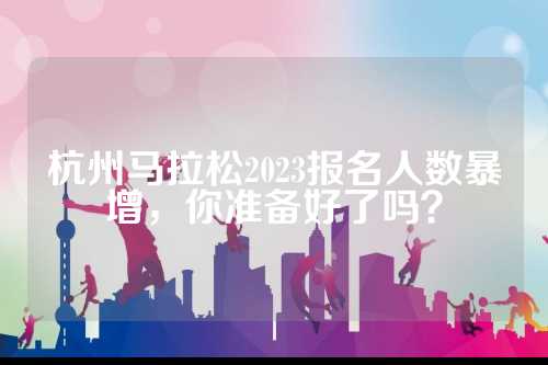 杭州马拉松2023报名人数暴增，你准备好了吗？