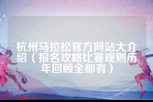 杭州马拉松官方网站大介绍（报名攻略比赛规则历年回顾全都有）