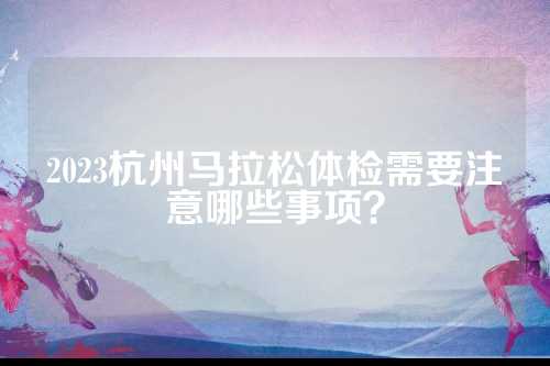 2023杭州马拉松体检需要注意哪些事项？