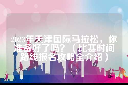 2023年天津国际马拉松，名攻你准备好了吗？（比赛时间路线报名攻略全介绍）