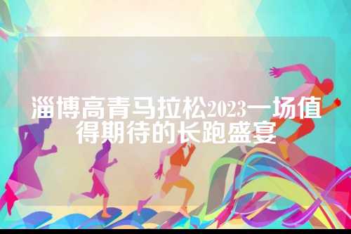 淄博高青马拉松2023一场值得期待的期待长跑盛宴