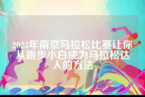 2023年南京马拉松比赛让你从跑步小白成为马拉松达人的让从人方法