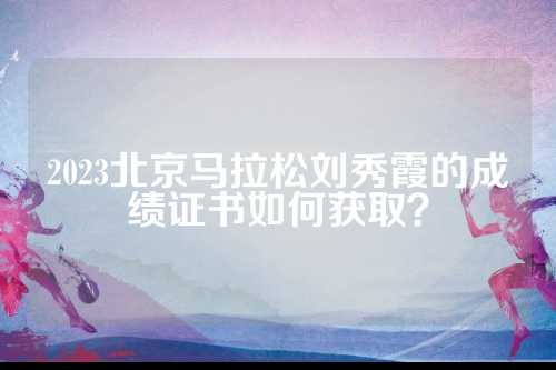 2023北京马拉松刘秀霞的成绩证书如何获取？