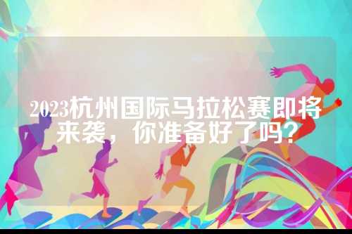 2023杭州国际马拉松赛即将来袭，你准备好了吗？