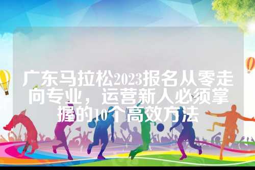 广东马拉松2023报名从零走向专业，运营新人必须掌握的10个高效方法
