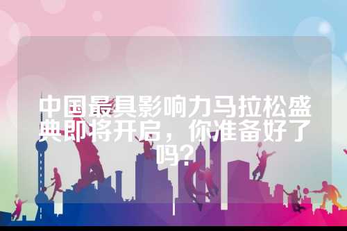 中国最具影响力马拉松盛典即将开启，你准备好了吗？