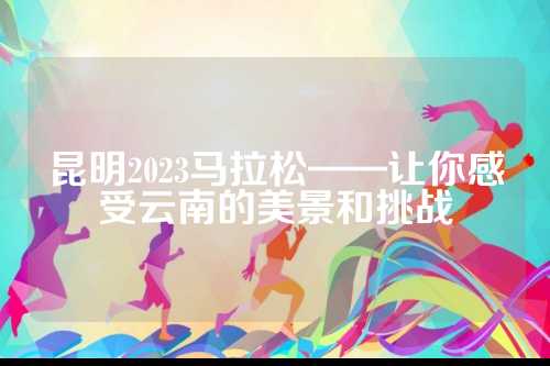 昆明2023马拉松——让你感受云南的美景和挑战