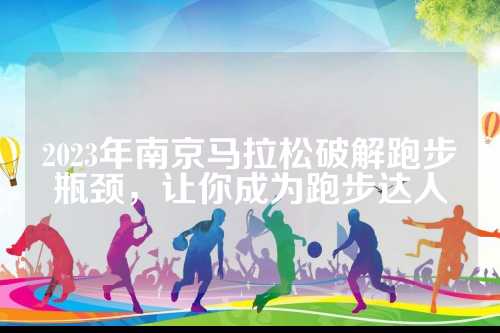 2023年南京马拉松破解跑步瓶颈，让你成为跑步达人