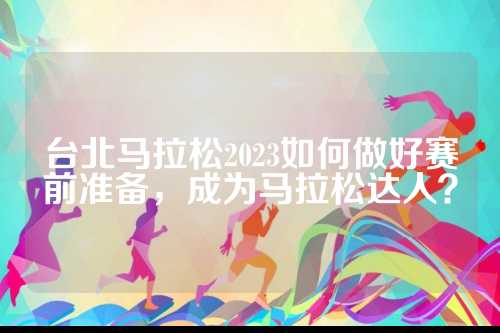 台北马拉松2023如何做好赛前准备，松何赛前松达成为马拉松达人？