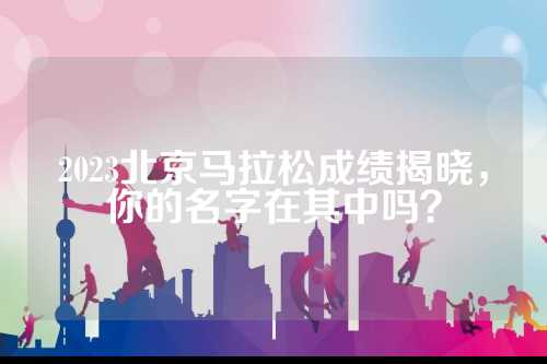 2023北京马拉松成绩揭晓，马拉名字你的松成名字在其中吗？