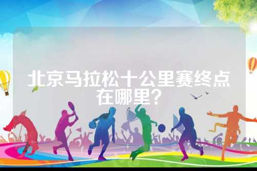 北京马拉松十公里赛终点在哪里？