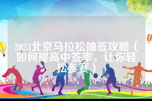 2023北京马拉松抽签攻略（如何提高中签率，签攻轻松让你轻松参赛）