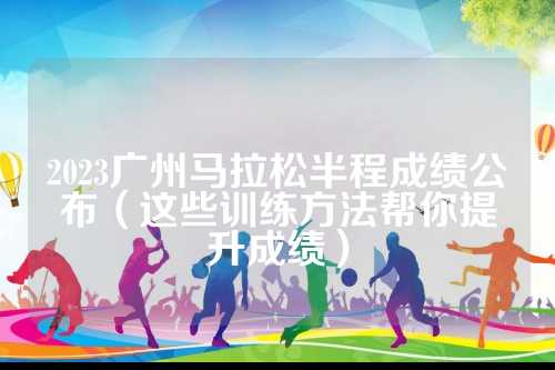 2023广州马拉松半程成绩公布（这些训练方法帮你提升成绩）